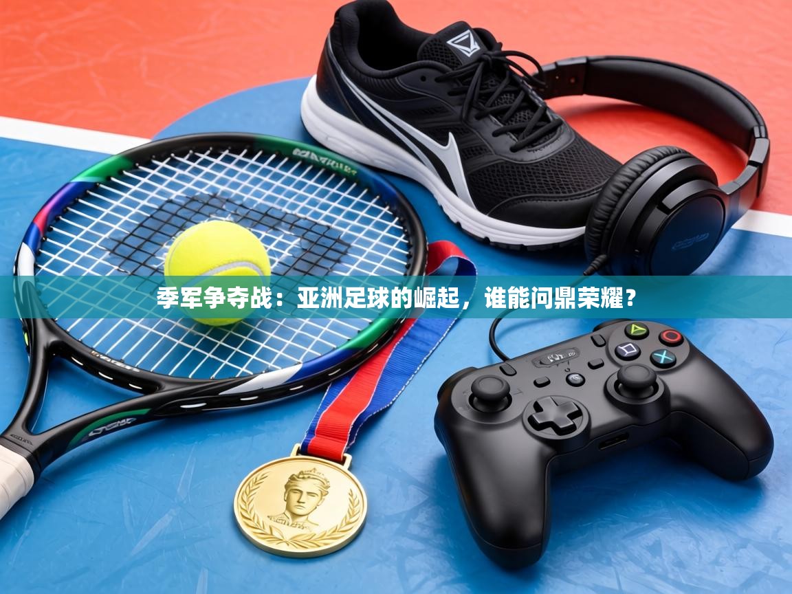 季军争夺战:亚洲足球的崛起,谁能问鼎荣耀? 第2张